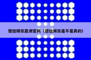 德信娱乐亚洲官网（德信娱乐是不是真的）